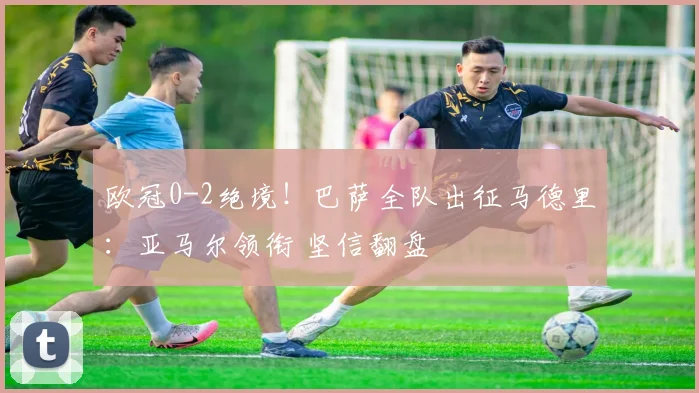 欧冠0-2绝境！巴萨全队出征马德里：亚马尔领衔 坚信翻盘