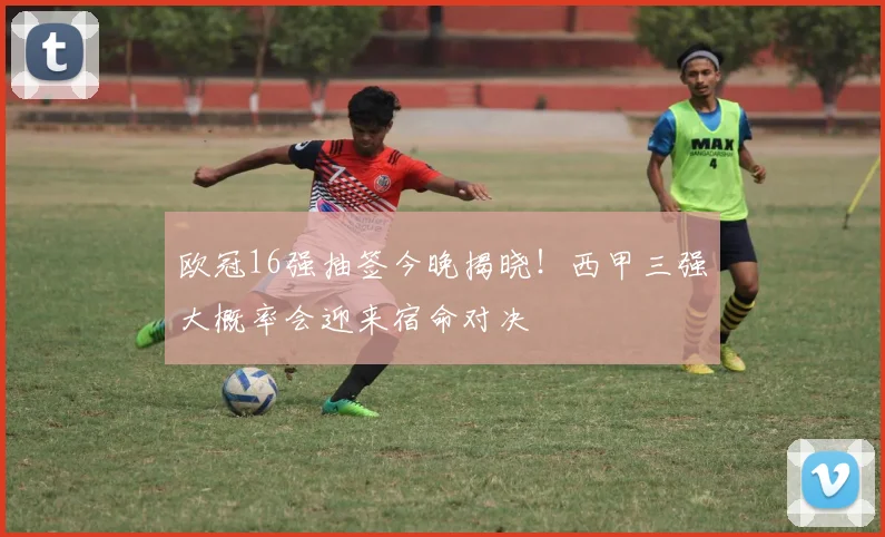 欧冠16强抽签今晚揭晓！西甲三强大概率会迎来宿命对决